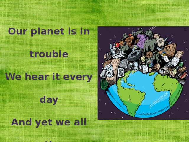 Our planet is in trouble We hear it every day And yet we all continue To throw it all away  