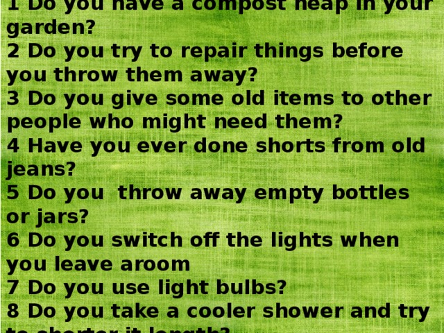 1 Do you have a compost heap in your garden? 2 Do you try to repair things before you throw them away? 3 Do you give some old items to other people who might need them? 4 Have you ever done shorts from old jeans? 5 Do you throw away empty bottles or jars? 6 Do you switch off the lights when you leave aroom 7 Do you use light bulbs? 8 Do you take a cooler shower and try to shorter it length? 9 Do you follow the 30 - day rule? 10 Do you encourage your friends to cut down on waste? 