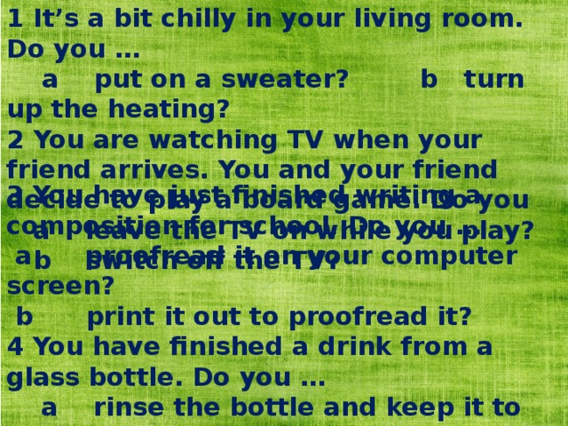 1 It’s a bit chilly in your living room. Do you …  a put on a sweater? b turn up the heating? 2 You are watching TV when your friend arrives. You and your friend decide to play a board game. Do you  a leave the TV on while you play?  b switch off the TV? 3 You have just finished writing a composition for school. Do you …  a proofread it on your computer screen?  b print it out to proofread it? 4 You have finished a drink from a glass bottle. Do you …  a rinse the bottle and keep it to reuse later?  b throw it away? 