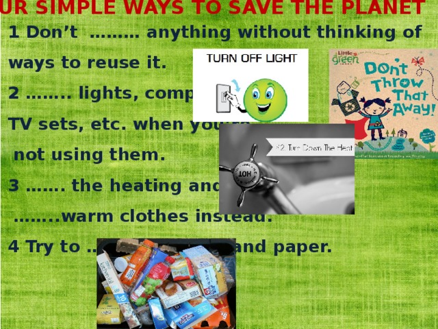 FOUR SIMPLE WAYS TO SAVE THE PLANET 1 Don’t ……… anything without thinking of ways to reuse it. 2 …….. lights, computers, TV sets, etc. when you’re  not using them. 3 ……. the heating and …… ..warm clothes instead. 4 Try to …….packaging and paper. 
