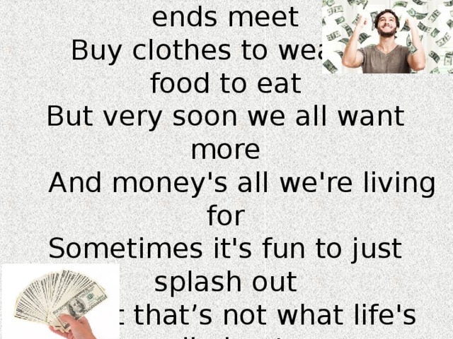 We all work hard to make ends meet  Buy clothes to wear and food to eat  But very soon we all want more  And money's all we're living for  Sometimes it's fun to just splash out  But that’s not what life's all about 
