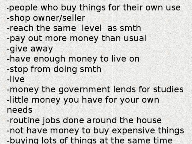 - people who buy things for their own use -shop owner/seller -reach the same level as smth -pay out more money than usual -give away -have enough money to live on -stop from doing smth -live -money the government lends for studies -little money you have for your own needs -routine jobs done around the house -not have money to buy expensive things -buying lots of things at the same time 