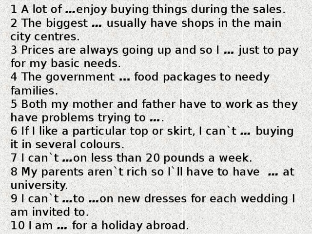 1 A lot of … enjoy buying things during the sales. 2 The biggest … usually have shops in the main city centres. 3 Prices are always going up and so I … just to pay for my basic needs. 4 The government … food  packages to needy families. 5 Both my mother and father have to work as they have problems trying to … . 6 If I like a particular top or skirt, I can`t … buying it in several colours. 7 I can`t … on less than 20 pounds a week. 8 My parents aren`t rich so I`ll have to have … at university. 9 I can`t … to … on new dresses for each wedding I am invited to. 10 I am … for a holiday abroad. 