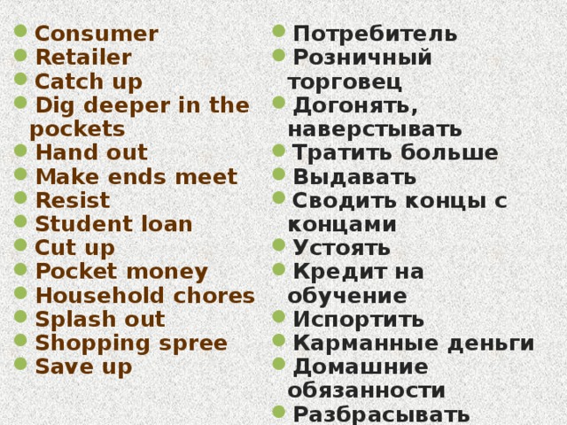 Consumer Retailer Catch up Dig deeper in the pockets Hand out Make ends meet Resist Student loan Cut up Pocket money Household chores Splash out Shopping spree Save up Потребитель Розничный торговец Догонять, наверстывать Тратить больше Выдавать Сводить концы с концами Устоять Кредит на обучение Испортить Карманные деньги Домашние обязанности Разбрасывать Поход по магазинам Копить 