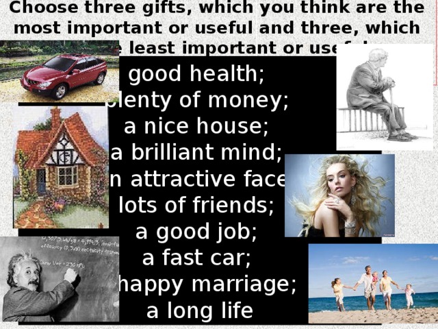 Choose three gifts, which you think are the most important or useful and three, which are the least important or useful.   g ood health; p lenty of money; a nice house; a brilliant mind; an attractive face; lots of friends; a good job; a fast car; a happy marriage; a long life 