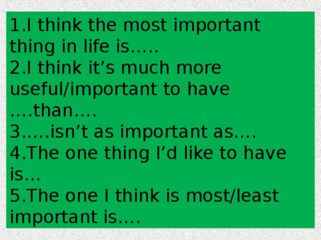 1. I think the most important thing in life is….. 2. I think it’s much more useful/important to have ….than…. 3. ….isn’t as important as…. 4. The one thing I’d like to have is… 5. The one I think is most/least important is…. 