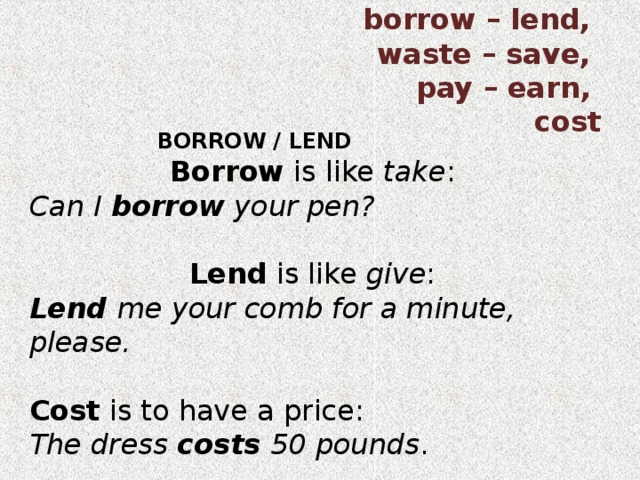  borrow – lend, waste – save, pay – earn, cost BORROW / LEND BORROW / LEND BORROW / LEND BORROW / LEND BORROW / LEND Borrow is like take : Can I borrow your pen? Lend is like give : Lend me your comb for a minute, please. Cost is to have a price: The dress costs 50 pounds . 