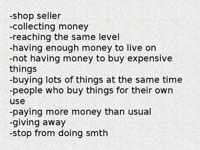 shop seller collecting money reaching the same level having enough money to live on not having money to buy expensive things buying lots of things at the same time people who buy things for their own use paying more money than usual giving away stop from doing smth -shop seller -collecting money -reaching the same level -having enough money to live on -not having money to buy expensive things -buying lots of things at the same time -people who buy things for their own use -paying more money than usual -giving away -stop from doing smth 