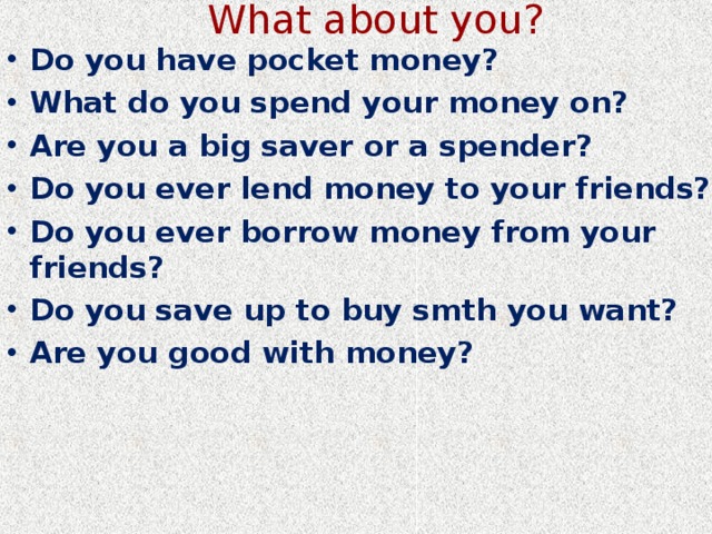 What about you? Do you have pocket money? What do you spend your money on? Are you a big saver or a spender? Do you ever lend money to your friends? Do you ever borrow money from your friends? Do you save up to buy smth you want? Are you good with money? 