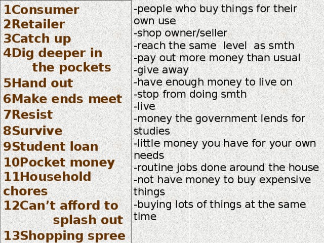 1Consumer 2Retailer 3Catch up 4Dig deeper in  the pockets 5Hand out 6Make ends meet 7Resist 8Survive 9Student loan 10Pocket money 11Household chores 12Can’t afford to splash out 13Shopping spree  -people who buy things for their own use -shop owner/seller -reach the same level as smth -pay out more money than usual -give away -have enough money to live on -stop from doing smth -live -money the government lends for studies -little money you have for your own needs -routine jobs done around the house -not have money to buy expensive things -buying lots of things at the same time  
