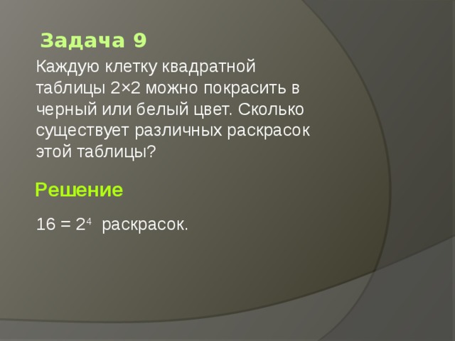 Задача 9 Каждую клетку квадратной таблицы 2×2 можно покрасить в черный или белый цвет. Сколько существует различных раскрасок этой таблицы?       Решение 16 = 2 4   раскрасок. 