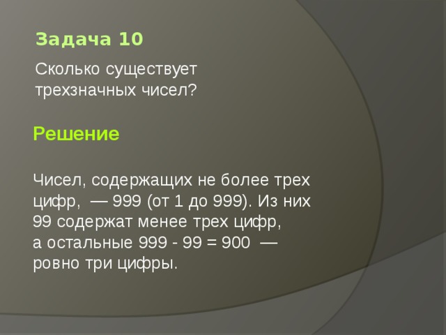Задача 10 Сколько существует трехзначных чисел?        Решение  Чисел, содержащих не более трех цифр,  — 999 (от 1 до 999). Из них 99 содержат менее трех цифр, а остальные 999 - 99 = 900  — ровно три цифры.  