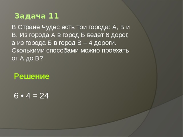 Задача 11 В Стране Чудес есть три города: А, Б и В. Из города А в город Б ведет 6 дорог, а из города Б в город В – 4 дороги. Сколькими способами можно проехать от А до В?   Решение  6 • 4 = 24 
