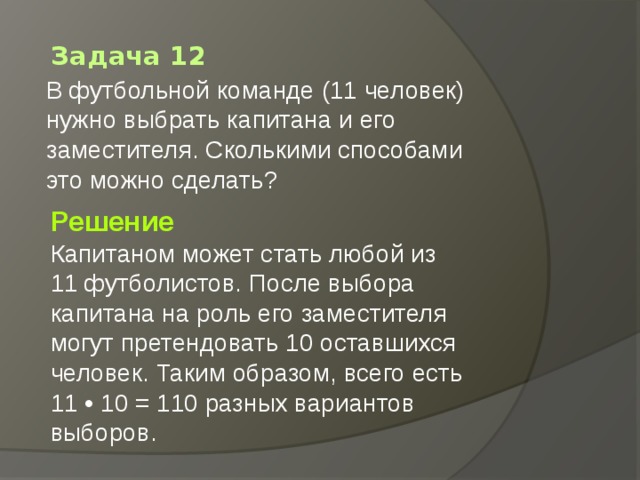 Задача 12 В футбольной команде (11 человек) нужно выбрать капитана и его заместителя. Сколькими способами это можно сделать?   Решение Капитаном может стать любой из 11 футболистов. После выбора капитана на роль его заместителя могут претендовать 10 оставшихся человек. Таким образом, всего есть 11 • 10 = 110 разных вариантов выборов. 