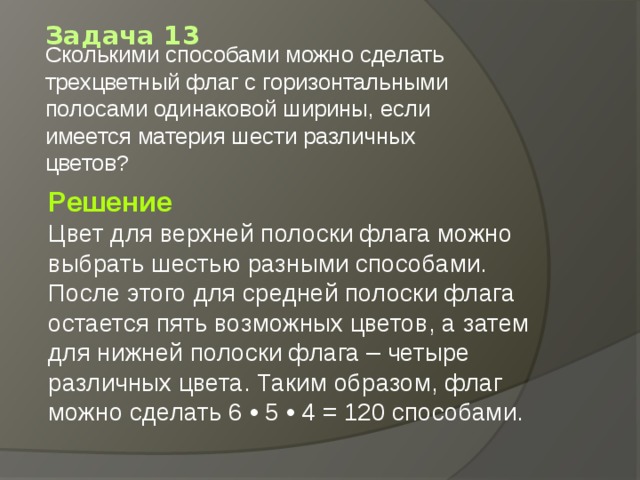 Задача 13 Сколькими способами можно сделать трехцветный флаг с горизонтальными полосами одинаковой ширины, если имеется материя шести различных цветов?   Решение Цвет для верхней полоски флага можно выбрать шестью разными способами. После этого для средней полоски флага остается пять возможных цветов, а затем для нижней полоски флага – четыре различных цвета. Таким образом, флаг можно сделать 6 • 5 • 4 = 120 способами. 