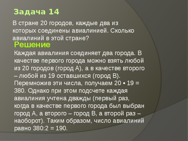Задача 14 В стране 20 городов, каждые два из которых соединены авиалинией. Сколько авиалиний в этой стране?   Решение Каждая авиалиния соединяет два города. В качестве первого города можно взять любой из 20 городов (город А), а в качестве второго – любой из 19 оставшихся (город В). Перемножив эти числа, получаем 20 • 19 = 380. Однако при этом подсчете каждая авиалиния учтена дважды (первый раз, когда в качестве первого города был выбран город А, а второго – город В, а второй раз – наоборот). Таким образом, число авиалиний равно 380:2 = 190. 