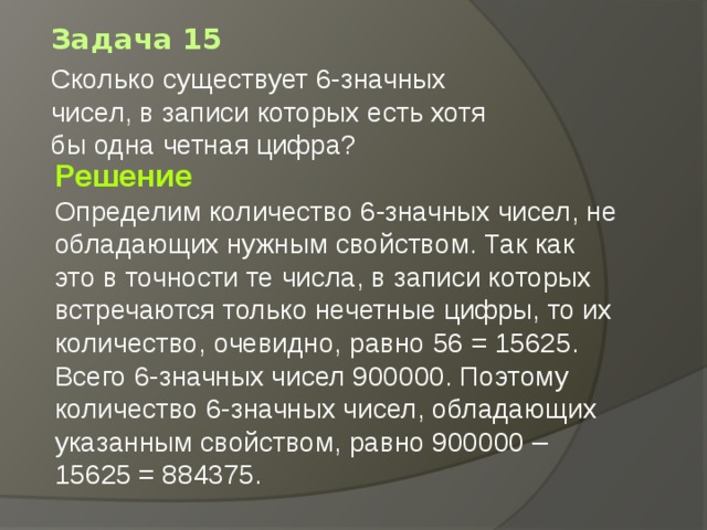 Задача 15 Сколько существует 6-значных чисел, в записи которых есть хотя бы одна четная цифра?   Решение Определим количество 6-значных чисел, не обладающих нужным свойством. Так как это в точности те числа, в записи которых встречаются только нечетные цифры, то их количество, очевидно, равно 56 = 15625. Всего 6-значных чисел 900000. Поэтому количество 6-значных чисел, обладающих указанным свойством, равно 900000 – 15625 = 884375. 