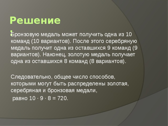 Решение: Бронзовую медаль может получить одна из 10 команд (10 вариантов). После этого серебряную медаль получит одна из оставшихся 9 команд (9 вариантов). Наконец, золотую медаль получает одна из оставшихся 8 команд (8 вариантов). Следовательно, общее число способов, которыми могут быть распределены золотая, серебряная и бронзовая медали,  равно 10 · 9 · 8 = 720. 
