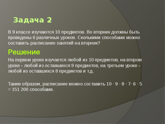 Задача 2 В 9 классе изучаются 10 предметов. Во вторник должны быть проведены 6 различных уроков. Сколькими способами можно составить расписание занятий на вторник? Решение На первом уроке изучается любой из 10 предметов, на втором уроке - любой из оставшихся 9 предметов, на третьем уроке - любой из оставшихся 8 предметов и т.д. Таким образом, расписание можно составить 10 · 9 · 8 · 7· 6 · 5 = 151 200 способами. 