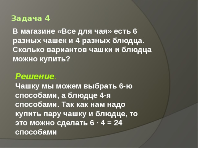 Задача 4 В магазине «Все для чая» есть 6 разных чашек и 4 разных блюдца. Сколько вариантов чашки и блюдца можно купить? Решение . Чашку мы можем выбрать 6-ю способами, а блюдце 4-я способами. Так как нам надо купить пару чашку и блюдце, то это можно сделать 6 · 4 = 24 способами 