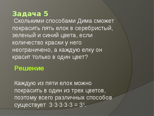 Задача 5   Сколькими способами Дима сможет покрасить пять елок в серебристый, зеленый и синий цвета, если количество краски у него неограничено, а каждую елку он красит только в один цвет?  Решение  Каждую из пяти елок можно покрасить в один из трех цветов, поэтому всего различных способов существует  3·3·3·3·3 = 3 5 .  
