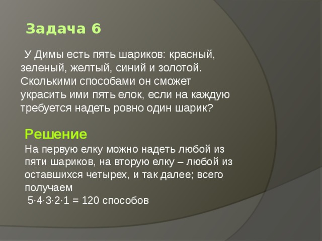 Задача 6   У Димы есть пять шариков: красный, зеленый, желтый, синий и золотой. Сколькими способами он сможет украсить ими пять елок, если на каждую требуется надеть ровно один шарик?    Решение На первую елку можно надеть любой из пяти шариков, на вторую елку – любой из оставшихся четырех, и так далее; всего получаем    5·4·3·2·1 = 120 способов 