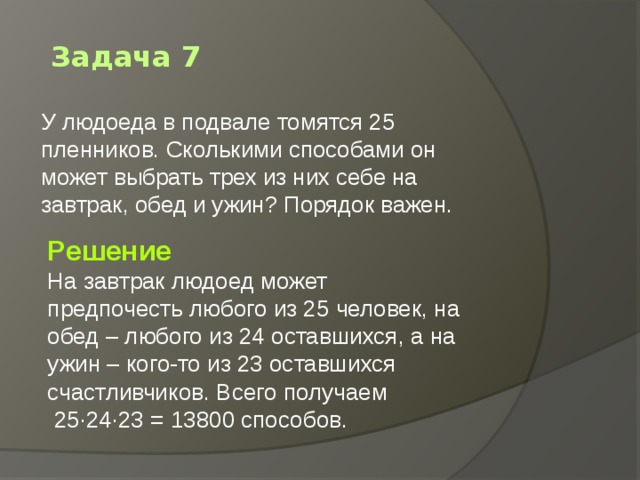 Задача 7 У людоеда в подвале томятся 25 пленников. Сколькими способами он может выбрать трех из них себе на завтрак, обед и ужин? Порядок важен.    Решение На завтрак людоед может предпочесть любого из 25 человек, на обед – любого из 24 оставшихся, а на ужин – кого-то из 23 оставшихся счастливчиков. Всего получаем  25·24·23 = 13800 способов. 