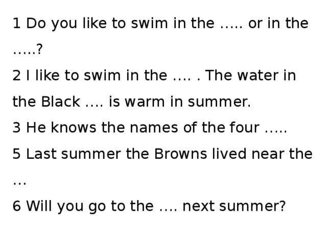 1 Do you like to swim in the ….. or in the …..? 2 I like to swim in the …. . The water in the Black …. is warm in summer. 3 He knows the names of the four ….. 5 Last summer the Browns lived near the … 6 Will you go to the …. next summer? 