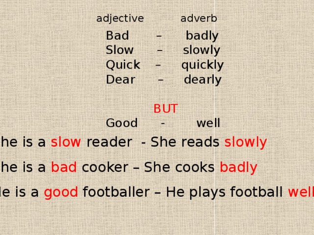 adjective adverb Bad – badly Slow – slowly Quick – quickly Dear – dearly BUT Good - well She is a slow reader - She reads slowly She is a bad cooker – She cooks badly He is a good footballer – He plays football well 