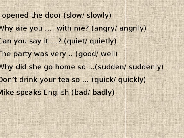 1 I opened the door (slow/ slowly) 2 Why are you …. with me? (angry/ angrily) 3 Can you say it …? (quiet/ quietly) 4 The party was very …(good/ well) 5 Why did she go home so …(sudden/ suddenly) 6 Don’t drink your tea so … (quick/ quickly) 7 Mike speaks English (bad/ badly) 