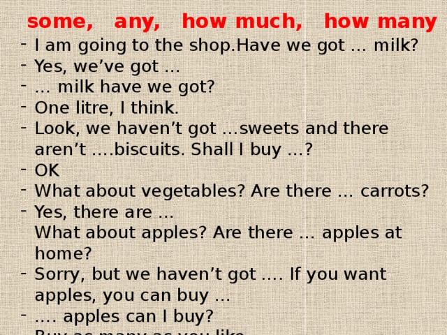 some, any, how much, how many I am going to the shop.Have we got … milk? Yes, we’ve got … … milk have we got? One litre, I think. Look, we haven’t got …sweets and there aren’t ….biscuits. Shall I buy …? OK What about vegetables? Are there … carrots? Yes, there are …  What about apples? Are there … apples at home? Sorry, but we haven’t got …. If you want apples, you can buy … … . apples can I buy? Buy as many as you like. 
