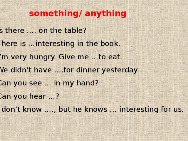 something/ anything 1 Is there …. on the table? 2 There is …interesting in the book. 3 I’m very hungry. Give me …to eat. 4 We didn’t have ….for dinner yesterday. 5 Can you see … in my hand? 6 Can you hear …? 7 I don’t know …., but he knows … interesting for us . 