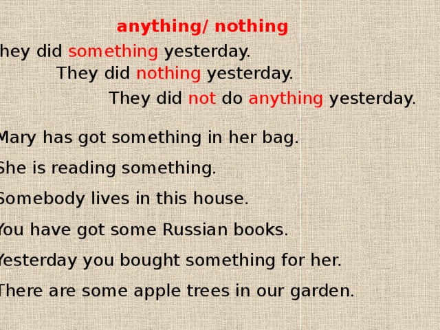 anything/ nothing They did something yesterday. They did nothing yesterday. They did not do anything yesterday. 1 Mary has got something in her bag. 2 She is reading something. 3 Somebody lives in this house. 4 You have got some Russian books. 5 Yesterday you bought something for her. 6 There are some apple trees in our garden. 