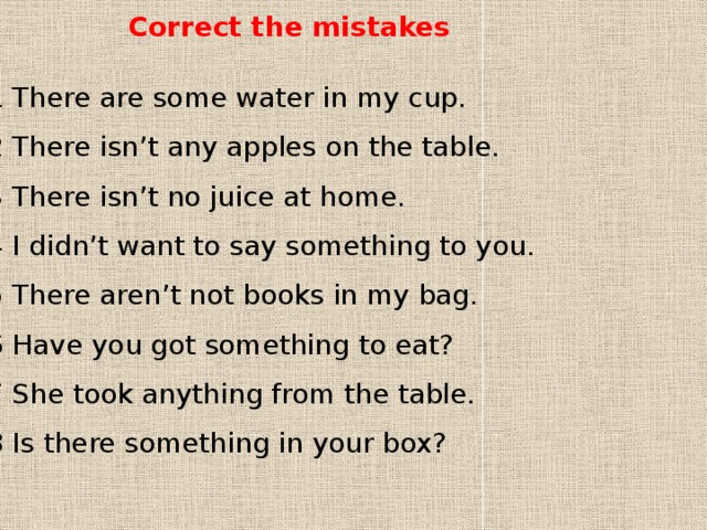 Correct the mistakes 1 There are some water in my cup. 2 There isn’t any apples on the table. 3 There isn’t no juice at home. 4 I didn’t want to say something to you. 5 There aren’t not books in my bag. 6 Have you got something to eat? 7 She took anything from the table. 8 Is there something in your box? 