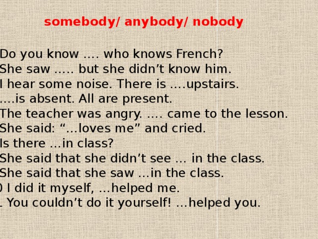 somebody/ anybody/ nobody 1 Do you know …. who knows French? 2 She saw ….. but she didn’t know him. 3 I hear some noise. There is ….upstairs. 4 ….is absent. All are present. 5 The teacher was angry. …. came to the lesson. 6 She said: “…loves me” and cried. 7 Is there …in class? 8 She said that she didn’t see … in the class. 9 She said that she saw …in the class. 10 I did it myself, …helped me. 11 You couldn’t do it yourself! …helped you. 