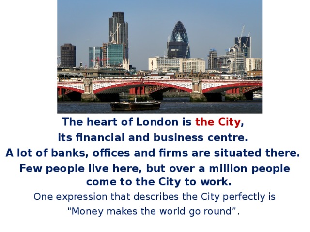 The heart of London is the City , its financial and business centre. A lot of banks, offices and firms are situated there. Few people live here, but over a million people come to the City to work.  One expression that describes the City perfectly is 
