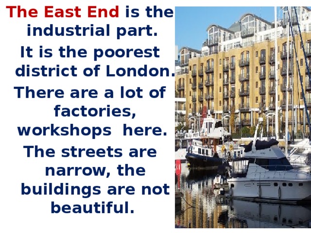 The East End is the industrial part. It is the poorest district of London. There are a lot of factories, workshops here. The streets are narrow, the buildings are not beautiful.   