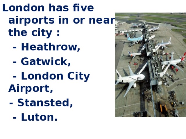   London has five airports in or near the city :  - Heathrow,  - Gatwick,  - London City Airport,  - Stansted,  - Luton.     