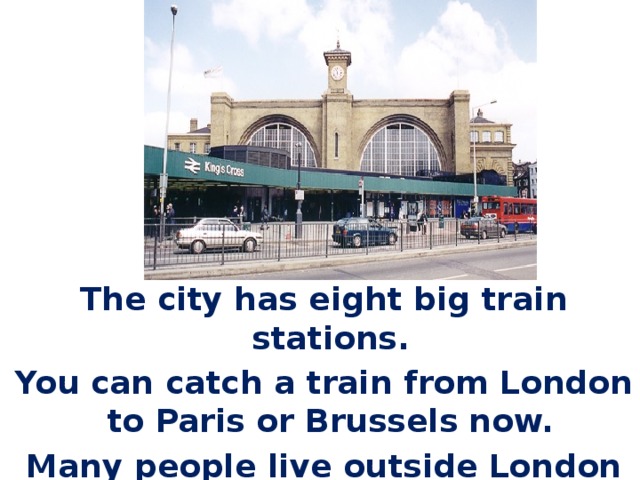 The city has eight big train stations. You can catch a train from London to Paris or Brussels now. Many people live outside London and come into the city for work every day. 