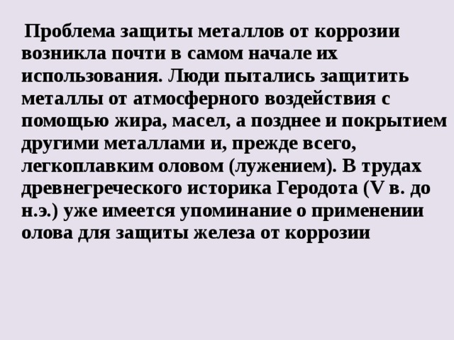  Проблема защиты металлов от коррозии возникла почти в самом начале их использования. Люди пытались защитить металлы от атмосферного воздействия с помощью жира, масел, а позднее и покрытием другими металлами и, прежде всего, легкоплавким оловом (лужением). В трудах древнегреческого историка Геродота (V в. до н.э.) уже имеется упоминание о применении олова для защиты железа от коррозии  