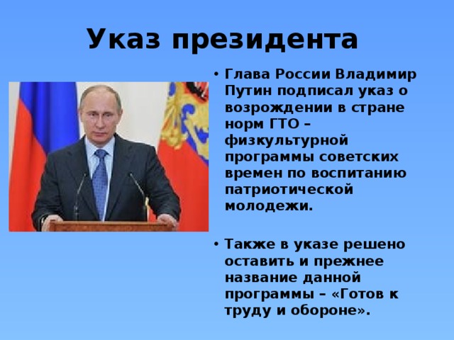 Указ президента Глава России Владимир Путин подписал указ о возрождении в стране норм ГТО – физкультурной программы советских времен по воспитанию патриотической молодежи.  Также в указе решено оставить и прежнее название данной программы – «Готов к труду и обороне». 