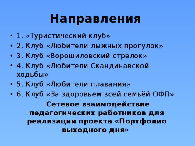Направления 1. «Туристический клуб» 2. Клуб «Любители лыжных прогулок» 3. Клуб «Ворошиловский стрелок» 4. Клуб «Любители Скандинавской ходьбы» 5. Клуб «Любители плавания» 6. Клуб «За здоровьем всей семьёй ОФП»  Сетевое взаимодействие педагогических работников для реализации проекта «Портфолио выходного дня» 