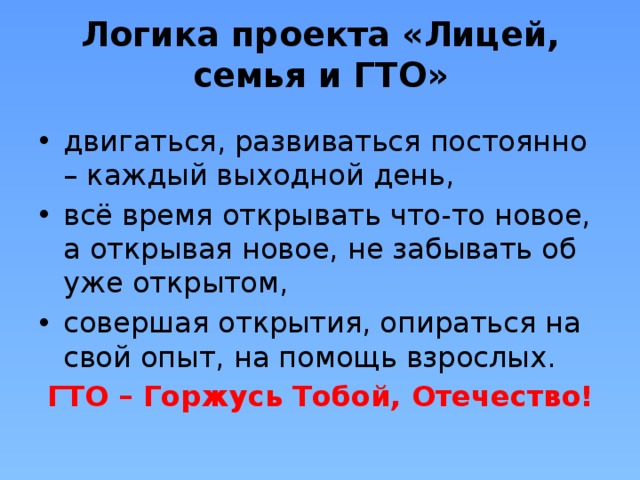 Логика проекта «Лицей, семья и ГТО»   двигаться, развиваться постоянно – каждый выходной день, всё время открывать что-то новое, а открывая новое, не забывать об уже открытом, совершая открытия, опираться на свой опыт, на помощь взрослых. ГТО – Горжусь Тобой, Отечество! 