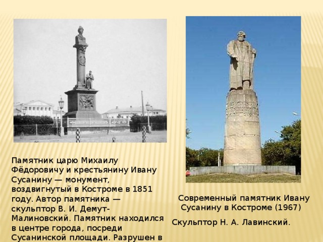 Памятник царю Михаилу Фёдоровичу и крестьянину Ивану Сусанину — монумент, воздвигнутый в Костроме в 1851 году. Автор памятника — скульптор В. И. Демут-Малиновский. Памятник находился в центре города, посреди Сусанинской площади. Разрушен в 1918—1928 годах. Современный памятник Ивану  Сусанину в Костроме (1967) Скульптор Н. А. Лавинский.