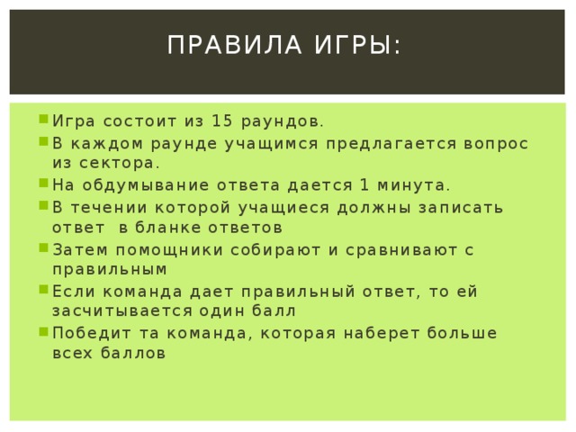Правила игры: Игра состоит из 15 раундов. В каждом раунде учащимся предлагается вопрос из сектора. На обдумывание ответа дается 1 минута. В течении которой учащиеся должны записать ответ в бланке ответов Затем помощники собирают и сравнивают с правильным Если команда дает правильный ответ, то ей засчитывается один балл Победит та команда, которая наберет больше всех баллов 
