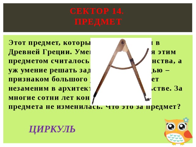 Сектор 14.  предмет   Этот предмет, который был изобретен в Древней Греции. Умение пользоваться этим предметом считалось верхом совершенства, а уж умение решать задачи с его помощью – признаком большого ума. Этот предмет незаменим в архитектуре и строительстве. За многие сотни лет конструкция этого предмета не изменилась. Что это за предмет? ЦИРКУЛЬ 