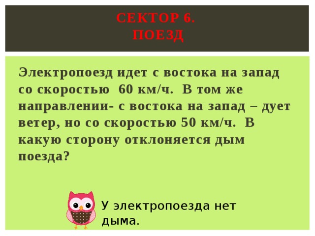 Сектор 6.  поезд   Электропоезд идет с востока на запад со скоростью 60 км/ч. В том же направлении- с востока на запад – дует ветер, но со скоростью 50 км/ч. В какую сторону отклоняется дым поезда?  У электропоезда нет дыма. 