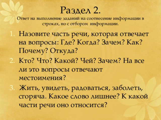 Раздел 2.  Ответ на выполнение заданий на соотнесение информации в строках, но с отбором информации. Назовите часть речи, которая отвечает на вопросы: Где? Когда? Зачем? Как? Почему? Откуда? Кто? Что? Какой? Чей? Зачем? На все ли это вопросы отвечают местоимения? Жить, увидеть, радоваться, заболеть, сгоряча. Какое слово лишнее? К какой части речи оно относится? 