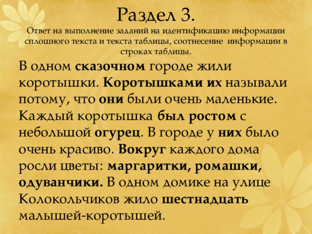 Раздел 3.  Ответ на выполнение заданий на идентификацию информации сплошного текста и текста таблицы, соотнесение информации в строках таблицы. В одном сказочном городе жили коротышки. Коротышками  их называли потому, что они были очень маленькие. Каждый коротышка был  ростом с небольшой огурец . В городе у них было очень красиво. Вокруг каждого дома росли цветы: маргаритки, ромашки, одуванчики. В одном домике на улице Колокольчиков жило шестнадцать малышей-коротышей. 