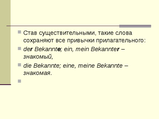 Став существительными, такие слова сохраняют все привычки прилагательного: de r Bekannt е ; ein, mein Bekannte r – знакомый , die Bekannte; eine, meine Bekannte – знакомая .   